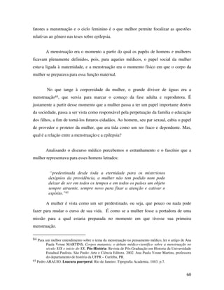 fatores a menstruação e o ciclo feminino é o que melhor permite focalizar as questões 
relativas ao gênero nas teses sobre epilepsia. 
A menstruação era o momento a partir do qual os papéis de homens e mulheres 
ficavam plenamente definidos, pois, para aqueles médicos, o papel social da mulher 
estava ligada à maternidade, e a menstruação era o momento físico em que o corpo da 
mulher se preparava para essa função maternal. 
No que tange à corporeidade da mulher, o grande divisor de águas era a 
menstruação84, que servia para marcar o começo da fase adulta e reprodutora. É 
justamente a partir desse momento que a mulher passa a ter um papel importante dentro 
da sociedade, passa a ser vista como responsável pela perpetuação da família e educação 
dos filhos, a fim de torná-los futuros cidadãos. Ao homem, seu par sexual, cabia o papel 
de provedor e protetor da mulher, que era tida como um ser fraco e dependente. Mas, 
qual é a relação entre a menstruação e a epilepsia? 
Analisando o discurso médico percebemos o estranhamento e o fascínio que a 
60 
mulher representava para esses homens letrados: 
“predestinada desde toda a eternidade para os misteriosos 
desígnios da providência, a mulher não tem podido nem pode 
deixar de ser em todos os tempos e em todos os países um objeto 
sempre atraente, sempre novo para fixar a atenção e cativar o 
espírito.”85 
A mulher é vista como um ser predestinado, ou seja, que pouco ou nada pode 
fazer para mudar o curso de sua vida. É como se a mulher fosse a portadora de uma 
missão para a qual estaria preparada no momento em que tivesse sua primeira 
menstruação. 
84 Para um melhor entendimento sobre o tema da menstruação no pensamento médico, ler o artigo de Ana 
Paula Vosne MARTINS. Corpos mutantes: o debate médico-científico sobre a menstruação no 
século XIX e início do XX. Pós-História: Revista de Pós-Graduação em Historia da Universidade 
Estadual Paulista. São Paulo: Arte e Ciência Editora. 2002. Ana Paula Vosne Martins, professora 
do departamento de história da UFPR – Curitiba, PR. 
85 Pedro ARAUJO. Loucura puerperal. Rio de Janeiro: Tipografia Academia. 1883. p.7. 
 