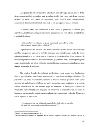 Aos poucos foi se construindo e articulando uma ideologia de gênero por detrás 
do argumento médico, segundo a qual a mulher, sendo vista como mais fraca e menos 
provida de razão, não podia se representar, nem política nem cientificamente, 
necessitando de uma voz autorizada para fazê-lo em seu lugar, no caso, o homem. 
A mesma época que demarcava a fase adulta e preparava a mulher para 
reprodução, também era vista como momento de preocupação com relação à saúde física 
e sanidade feminina. 
62 
“Nas mulheres se diz que a época menstrual, tem sobre a volta 
dos accessos incontestável influêcia”88 
A preocupação dos médicos com o ciclo feminino decorria do fato de acreditarem 
acreditavam, por um lado, ser o período menstrual uma ocasião para a volta das crises 
epiléticas periódicas e, por outro, que os primeiros acessos decorriam desse momento de 
transformação mais acentuado do corpo feminino, já que viam nele a ocasião privilegiada 
para a manifestação não só da epilepsia, mas também da histeria, considerada como uma 
doença, sobretudo, de mulheres. 
Na cidadela letrada da medicina, predominava uma teoria, sem fundamento 
clínico, que defendia a idéia de que o casamento era o melhor remédio para a histeria, Na 
perspectiva de então o casamento acalmaria as tensões uterinas que eram vistas como 
responsáveis pela histeria. Embora por vezes moléstias como a epilepsia e a histeria 
fossem classificadas em um mesmo grupo de nevroses, as indicações e defesa de 
tratamento eram diferenciadas, enquanto se prescrevia o casamento para os casos de 
histeria, o mesmo era fortemente desaconselhado para os casos de epilepsia. Para esses 
casos, segundo as teses lidas, 
“o casamento exerce influência mais deplorável sobre a marcha 
da moléstia agravando-a consideravelmente”.89 
88 Pedro Sanches de LEMOS. Op. Cit. p. 18. 
89 Eduardo Olympio TEIXEIRA. Epilepsia. Rio de Janeiro: Tipografia universal da Laemmert, 1873. p. 6. 
 