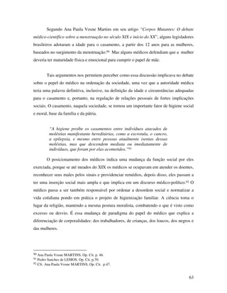 Segundo Ana Paula Vosne Martins em seu artigo “Corpos Mutantes: O debate 
médico-científico sobre a menstruação no século XIX e início do XX”, alguns legisladores 
brasileiros adotaram a idade para o casamento, a partir dos 12 anos para as mulheres, 
baseados no surgimento da menstruação.90 Mas alguns médicos defendiam que a mulher 
deveria ter maturidade física e emocional para cumprir o papel de mãe. 
Tais argumentos nos permitem perceber como essa discussão implicava no debate 
sobre o pepel do médico na ordenação da sociedade, uma vez que a autoridade médica 
teria uma palavra definitiva, inclusive, na definição da idade e circunstâncias adequadas 
para o casamento e, portanto, na regulação de relações pessoais de fortes implicações 
sociais. O casamento, naquela sociedade, se tornou um importante fator de higiene social 
e moral, base da família e da pátria. 
63 
“A higiene proíbe os casamentos entre indivíduos atacados de 
moléstias manifestante hereditárias, como a escrotula, o cancro, 
a epilepsia, e mesmo entre pessoas atualmente isentas dessas 
moléstias, mas que descendem mediata ou imediatamente de 
indivíduos, que foram por elas acometidos.”91 
O posicionamento dos médicos indica uma mudança da função social por eles 
exerciada, porque se até meados do XIX os médicos se ocupavam em atender os doentes, 
reconhecer seus males pelos sinais e providenciar remédios, depois disso, eles passam a 
ter uma inserção social mais ampla e que implica em um discurso médico-político.92 O 
médico passa a ser também responsável por ordenar a desordem social e normatizar a 
vida cotidiana pondo em prática o projeto de higienização familiar. A ciência toma o 
lugar da religião, mantendo a mesma postura moralista, combatendo o que é visto como 
excesso ou desvio. É essa mudança de paradigma do papel do médico que explica a 
diferenciação de corporalidades: dos trabalhadores, de crianças, dos loucos, dos negros e 
das mulheres. 
90 Ana Paula Vosne MARTINS. Op. Cit. p. 46. 
91 Pedro Sanches de LEMOS. Op. Cit. p,70. 
92 Cfr. Ana Paula Vosne MARTINS, Op. Cit. p.47. 
 