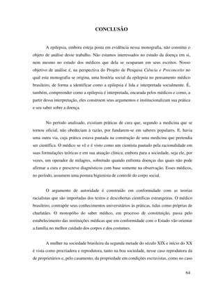 64 
CONCLUSÃO 
A epilepsia, embora esteja posta em evidência nessa monografia, não constitui o 
objeto de análise desse trabalho. Não estamos interessados no estudo da doença em si, 
nem mesmo no estudo dos médicos que dela se ocuparam em seus escritos. Nosso 
objetivo de análise é, na perspectiva do Projeto de Pesquisa Ciência e Preconceito no 
qual esta monografia se origina, uma história social da epilepsia no pensamento médico 
brasileiro, de forma a identificar como a epilepsia é lida e interpretada socialmente. É, 
também, compreender como a epilepsia é interpretada, encarada pelos médicos e como, a 
partir dessa interpretação, eles constroem seus argumentos e institucionalizam sua prática 
e seu saber sobre a doença. 
No período analisado, existiam práticas de cura que, segundo a medicina que se 
tornou oficial, não obedeciam à razão, por fundarem-se em saberes populares. E, havia 
uma outra via, cuja prática estava pautada na construção de uma medicina que pretendia 
ser científica. O médico se vê e é visto como um cientista pautado pela racionalidade em 
suas formulações teóricas e em sua atuação clínica, embora para a sociedade, seja ele, por 
vezes, um operador de milagres, sobretudo quando enfrenta doenças das quais não pode 
afirmar a cura e prescreve diagnósticos com base somente na observação. Esses médicos, 
no período, assumem uma postura higienista de controle do corpo social. 
O argumento de autoridade é construído em conformidade com as teorias 
racialistas que são importadas dos textos e descobertas científicas estrangeiras. O médico 
brasileiro, contrapõe seus conhecimentos universitários às práticas, tidas como próprias de 
charlatães. O monopólio do saber médico, em processo de constituição, passa pelo 
estabelecimento das instituições médicas que em conformidade com o Estado vão orientar 
a família no melhor cuidado dos corpos e dos costumes. 
A mulher na sociedade brasileira da segunda metade do século XIX e início do XX 
é vista como procriadora e reprodutora, tanto na boa sociedade, nesse caso reprodutora da 
de proprietários e, pelo casamento, da propriedade em condições escravistas, como no caso 
 