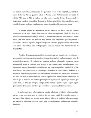da mulher escravizada, reprodutora dos que eram vistos como propriedade, sobretudo 
antes da lei Eusébio de Queiroz, a Lei do Ventre Livre. Posteriormente, na virado do 
século XIX para o XX, a mulher era tida como a rainha do lar, desenvolvendo o 
importante papel de ordenadora da moral e do bem estar físico dos seus filhos, nesse 
sentido desenvolvendo um papel sanitário aliado das práticas higienistas da época. 
A mulher também era vista como um ser menor e por vezes com um estatuto 
semelhante ao de uma criança. Era encarada como um organismo frágil. Por isso, era 
considerada mais sujeita a doenças mentais. A mulher era tida como mais emoção e menos 
razão, por isso, deveria ser tutelada pelo homem, que responderia por ela perante a 
sociedade. A função higiênica, responsável por um lar sadio, proporcionando a boa saúde 
dos filhos é na verdade uma contraposição à idéia da mulher vetor de transmissão do 
Grande Mal. 
A análise do corpus documental nos permitiu traçar um paralelo entre os estigmas e 
preconceitos presentes nas teses médicas, no que diz respeito à mulher enquanto vetor de 
transmissão e portadora de epilepsia, e a pouca ou nenhuma informação, no mesmo corpus 
documental, sobre a epilepsia nos negros, o que causou certo estranhamento, pois, 
justamente no período cronológico delimitado por essa monografia – século XIX e XX, 
uma intensa discussão acerca da eugenia para a construção da civilização do Brasil e a 
discussão sobre a questão da raça era um dos temas de debates dos intelectuais, a ausência 
do tema nas teses se constitui em um silêncio significativo, provavelmente relacionado ao 
fato de que os médicos, por um lado, preocupavam-se pouco com a população negra e, por 
outro lado, o fato da epilepsia atingir tanto brancos quanto negros negar alguns 
pressupostos do discurso científico que sustentava a superioridade da raça branca. 
A análise das teses sobre epilepsia permite relacionar o silêncio sobre questões 
raciais e sua associação com a condição de um grupo social determinado (negros e 
escravos). Esse silêncio nos permite pensar sobre o silêncio da medicina sobre as práticas 
escravistas, a saúde dos escravos, o não lugar desses homens e mulheres na sociedade 
brasileira. 
65 
 