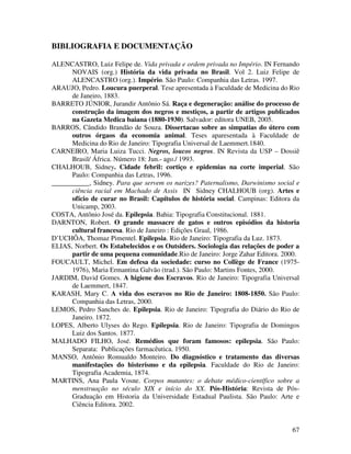 67 
BIBLIOGRAFIA E DOCUMENTAÇÃO 
ALENCASTRO, Luiz Felipe de. Vida privada e ordem privada no Império. IN Fernando 
NOVAIS (org.) História da vida privada no Brasil. Vol 2. Luiz Felipe de 
ALENCASTRO (org.). Império. São Paulo: Companhia das Letras. 1997. 
ARAUJO, Pedro. Loucura puerperal. Tese apresentada à Faculdade de Medicina do Rio 
de Janeiro, 1883. 
BARRETO JÚNIOR, Jurandir Antônio Sá. Raça e degeneração: análise do processo de 
construção da imagem dos negros e mestiços, a partir de artigos publicados 
na Gazeta Medica baiana (1880-1930). Salvador: editora UNEB, 2005. 
BARROS, Cândido Brandão de Souza. Dissertacao sobre as simpatias do útero com 
outros órgaos da economia animal. Teses aparesentada à Faculdade de 
Medicina do Rio de Janeiro: Tipografia Universal de Laemmert.1840. 
CARNEIRO, Maria Luiza Tucci. Negros, loucos negros. IN Revista da USP – Dossiê 
Brasil/ África. Número 18: Jun.- ago./ 1993. 
CHALHOUB, Sidney. Cidade febril: cortiço e epidemias na corte imperial. São 
Paulo: Companhia das Letras, 1996. 
___________, Sidney. Para que servem os narizes? Paternalismo, Darwinismo social e 
ciência racial em Machado de Assis IN Sidney CHALHOUB (org). Artes e 
ofício de curar no Brasil: Capítulos de história social. Campinas: Editora da 
Unicamp, 2003. 
COSTA, Antônio José da. Epilepsia. Bahia: Tipografia Constitucional. 1881. 
DARNTON, Robert. O grande massacre de gatos e outros episódios da historia 
cultural francesa. Rio de Janeiro : Edições Graal, 1986. 
D’UCHÔA, Thomaz Pimentel. Epilepsia. Rio de Janeiro: Tipografia da Luz. 1873. 
ELIAS, Norbert. Os Estabelecidos e os Outsiders. Sociologia das relações de poder a 
partir de uma pequena comunidade.Rio de Janeiro: Jorge Zahar Editora. 2000. 
FOUCAULT, Michel. Em defesa da sociedade: curso no Collège de France (1975- 
1976), Maria Ermantina Galvão (trad.). São Paulo: Martins Fontes, 2000. 
JARDIM, David Gomes. A higiene dos Escravos. Rio de Janeiro: Tipografia Universal 
de Laemmert, 1847. 
KARASH, Mary C. A vida dos escravos no Rio de Janeiro: 1808-1850. São Paulo: 
Companhia das Letras, 2000. 
LEMOS, Pedro Sanches de. Epilepsia. Rio de Janeiro: Tipografia do Diário do Rio de 
Janeiro. 1872. 
LOPES, Alberto Ulyses do Rego. Epilepsia. Rio de Janeiro: Tipografia de Domingos 
Luiz dos Santos. 1877. 
MALHADO FILHO, José. Remédios que foram famosos: epilepsia. São Paulo: 
Separata: Publicações farmacêutica. 1950. 
MANSO, Antônio Romualdo Monteiro. Do diagnóstico e tratamento das diversas 
manifestações do histerismo e da epilepsia. Faculdade do Rio de Janeiro: 
Tipografia Academia, 1874. 
MARTINS, Ana Paula Vosne. Corpos mutantes: o debate médico-científico sobre a 
menstruação no século XIX e início do XX. Pós-História: Revista de Pós- 
Graduação em Historia da Universidade Estadual Paulista. São Paulo: Arte e 
Ciência Editora. 2002. 
 