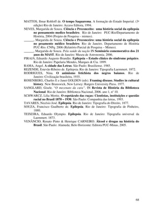 MATTOS, Ilmar Rohloff de. O tempo Saquarema. A formação do Estado Imperial. (3ª 
68 
edição) Rio de Janeiro: Access Editora, 1994. 
NEVES, Margarida de Souza. Ciência e Preconceito: uma história social da epilepsia 
no pensamento medico brasileiro. Rio de Janeiro: PUC-Rio/Departamento de 
História, 2004 (Projeto de Pesquisa – mimeo). 
______, Margarida de Souza. Ciência e Preconceiro: uma história social da epilepsia 
no pesamento médico brasileiro. Rio de Janeiro. Departamento de História 
PUC-Rio. CNPq. 2006 (Relatório Parcial de Pesquisa – Mimeo). 
______, Margarida de Souza. Pela saúde da nação IN Seminário comemorativo dos 21 
anos do MAST. Rio de Janeiro: Museu de Astronomia. 2006. 
PIRAJÁ, Eduardo Augusto Brandão. Epilepsia – Estudo clínico do síndrome psíquico. 
Rio de Janeiro: Papelaria Mendes, Marques & Cia. 1899. 
RAMA, Angel. A cidade das Letras. São Paulo: Brasiliense. 1985. 
REZENDE, Estevão Ribeiro de. Epilepsia. Rio de Janeiro: Tipografia Laemmert. 1872. 
RODRIGUES, Nina. O animismo fetichista dos negros baianos. Rio de 
Janeiro: Civilização brasileira, 1935. 
ROSENBERG, Charles E e Janet GOLDEN (eds). Framing disease. Studies in cultural 
history. New Brunswick, New Lersey: Rutgers University Press. 1977. 
SANGLARD, Gisele. “O mecenato da cura”. IN Revista de História da Biblioteca 
Nacional. Rio de Janeiro: Biblioteca Nacional, 2006. ano 1, n° 10. 
SCHWARCZ, Lilia Moritz. O espetáculo das raças: Cientistas, instituições e questão 
racial no Brasil 1870 – 1930. São Paulo: Companhia das letras, 1993. 
TAVARES, Necésio José. Epilepsia. Rio de Janeiro: Tipografia do Direito, 1877. 
SOUZA, Francisco Gualberto de. Epilepsia. Rio de Janeiro: Tipografia de Pinheiro, 
1880. 
TEIXEIRA, Eduardo Olympio. Epilepsia. Rio de Janeiro: Tipografia universal da 
Laemmert. 1873. 
VENÂNCIO, Renato Pinto & Henrique CARNEIRO. Álcool e drogas na história do 
Brasil. São Paulo: Alameda; Belo Horizonte: Editora PUC-Minas, 2005. 
 