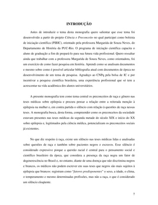 7 
INTRODUÇÃO 
Antes de introduzir o tema desta monografia quero salientar que esse tema foi 
desenvolvido a partir do projeto Ciência e Preconceito no qual participei como bolsista 
de iniciação científica (PIBIC), orientado pela professora Margarida de Souza Neves, do 
Departamento de História da PUC-Rio. O programa de iniciação científica capacita o 
aluno de graduação a fim de prepará-lo para sua futura vida profissional. Quero ressaltar 
ainda que trabalhar com a professora Margarida de Souza Neves, como orientadora, foi 
um exercício de como fazer pesquisa em história. Aprendi como se analisam documentos 
e mesmo sobre como é possível articular bibliografia atual com documentos de época no 
desenvolvimento de um tema de pesquisa. Agradeço ao CNPq pela bolsa de IC e por 
incentivar a pesquisa científica brasileira, uma experiência profissional que só tem a 
acrescentar na vida acadêmica dos alunos universitários. 
A presente monografia tem como tema central os preconceitos de raça e gênero nas 
teses médicas sobre epilepsia e procura pensar a relação entre a reiterada menção à 
epilepsia na mulher e, em contra partida o silêncio com relação à questões de raça nessas 
teses. A monografia busca, desta forma, compreender como os preconceitos da sociedade 
estavam presentes nas teses médicas da segunda metade do século XIX e início do XX 
sobre epilepsia e, legitimados pela ciência médica, potencializam os preconceitos sociais 
já existentes. 
No que diz respeito à raça, existe um silêncio nas teses médicas lidas e analisadas 
sobre questões de raça e também sobre pacientes negros e escravos. Esse silêncio é 
considerado expressivo porque a questão racial é central para o pensamento social e 
científico brasileiro da época, que considera a presença da raça negra um fator de 
degenerescência no Brasil e, no entanto, diante de uma doença que não discrimina negros 
e brancos, os médicos não podem escrever em suas teses que negros são mais sujeitos à 
epilepsia que brancos: registram como “fatores predisponentes” o sexo, a idade, o clima, 
o temperamento e mesmo determinadas profissões, mas não a raça, o que é considerado 
um silêncio eloqüente. 
 