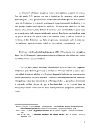 As primeiras1 referências a negros e escravos com epilepsia aparecem em teses do 
final do século XIX, período em que a instituição da escravidão sofria grandes 
transformações. Ainda que os escravos não fossem considerados pessoas pela sociedade 
escravista brasileira, o investimento na compra de escravos era muito significativo e, por 
isso, paradoxalmente eram sujeitos da medicina, da atuação dos médicos e do saber 
médico, sendo, inclusive, tema de teses de medicina2, mas não são aludidos quase nunca 
nas teses direta ou indiretamente relacionadas ao tema da epilepsia. A situação de saúde 
em que os escravos e os pretos livres se encontravam dentro e fora das fazendas nas 
províncias do Rio de Janeiro e da Bahia era precária, e em relação a eles é ainda mais 
clara a disputa e a porosidade entre a medicina convencional e outras artes de curar.3 
Dentro do período delimitado pela pesquisa (1859-1906), mesmo com a criação da 
Santa Casa de Misericórdia, poucos confiavam nos médicos que ali trabalhavam e muitos 
não tinham acesso a cuidados médicos. 
Com relação ao gênero, a mulher é reiteradamente apontada como mais propensa à 
epilepsia do que o homem, posto que os médicos da época associavam as causas dessa 
enfermidade à natureza frágil do sexo feminino, às peculiaridades de seu temperamento e 
ao funcionamento de seu ciclo menstrual. Além disso, também consideravam a mulher a 
principal responsável pela transmissão da epilepsia aos filhos, já que as teses demonstram 
a convicção médica vigente de que a hereditariedade era o principal fator de 
predisposição ao mal caduco, um dos muito nomes pelo qual a epilepsia era conhecida na 
época. 
8 
1 Antônio Romualdo Monteiro MANSO. Do diagnóstico e tratamento das diversas manifestações do 
histerismo e da epilepsia. Faculdade do Rio de Janeiro: Tipografia Academia, 1874. 
2 David Gomes JARDIM. A Hygiene dos Escravos. Rio de Janeiro: Tipografia Universal de Laemmert, 
1847. 
3 Nina RODRIGUES. O animismo fetichista dos negros baianos, Rio de Janeiro: Civilização 
brasileira, 1935. 
 