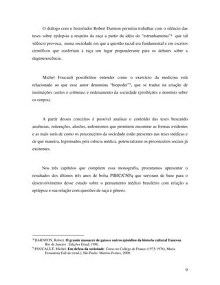 O diálogo com o historiador Robert Darnton permitiu trabalhar com o silêncio das 
teses sobre epilepsia a respeito da raça a partir da idéia do “estranhamento”4 que tal 
silêncio provoca, numa sociedade em que a questão racial era fundamental e em escritos 
científicos que conferiam à raça um lugar preponderante para os debates sobre a 
degenerescência. 
Michel Foucault possibilitou entender como o exercício da medicina está 
relacionado ao que esse autor denomina “biopoder”5, que se traduz na criação de 
instituições (asilos e colônias) e ordenamento da sociedade (proibições e domínio sobre 
os corpos). 
A partir desses conceitos é possível analisar o conteúdo das teses buscando 
ausências, reiterações, alusões, eufemismos que permitem encontrar as formas evidentes 
e as mais sutis de como os preconceitos da sociedade estão presentes nas teses médicas e 
de que maneira, legitimados pela ciência médica, potencializam os preconceitos sociais já 
existentes. 
Nos três capítulos que compõem essa monografia, procuramos apresentar o 
resultados dos últimos três anos de bolsa PIBIC/CNPq que serviram de base para o 
desenvolvimento desse estudo sobre o pensamento médico brasileiro com relação a 
epilepsia e sua relação com questões de raça e gênero. 
9 
4 DARNTON, Robert. O grande massacre de gatos e outros episódios da historia cultural francesa. 
Rio de Janeiro : Edições Graal, 1986. 
5 FOUCAULT, Michel. Em defesa da sociedade: Curso no Collège de France (1975-1976), Maria 
Ermantina Galvão (trad.), São Paulo: Martins Fontes, 2000. 
 