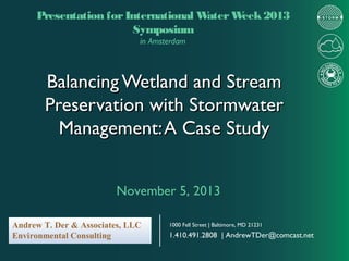 Presentation for International W
ater W
eek 2013
Symposium
in Amsterdam

Balancing Wetland and Stream
Preservation with Stormwater
Management: A Case Study
November 5, 2013
Andrew T. Der & Associates, LLC
Environmental Consulting

1000 Fell Street | Baltimore, MD 21231

1.410.491.2808 | AndrewTDer@comcast.net

 