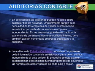 AUDITORIAS CONTABLE En este sentido las auditorías pueden hacerse sobre cualquier tipo de actividad. Originalmente surgen de la necesidad de las empresas de validar su información económica, por parte de un servicio o empresa independiente. En las empresas grandes es habitual la existencia de un departamento de auditoría interna, pero también existen numerosas empresas dedicadas a la auditoría.