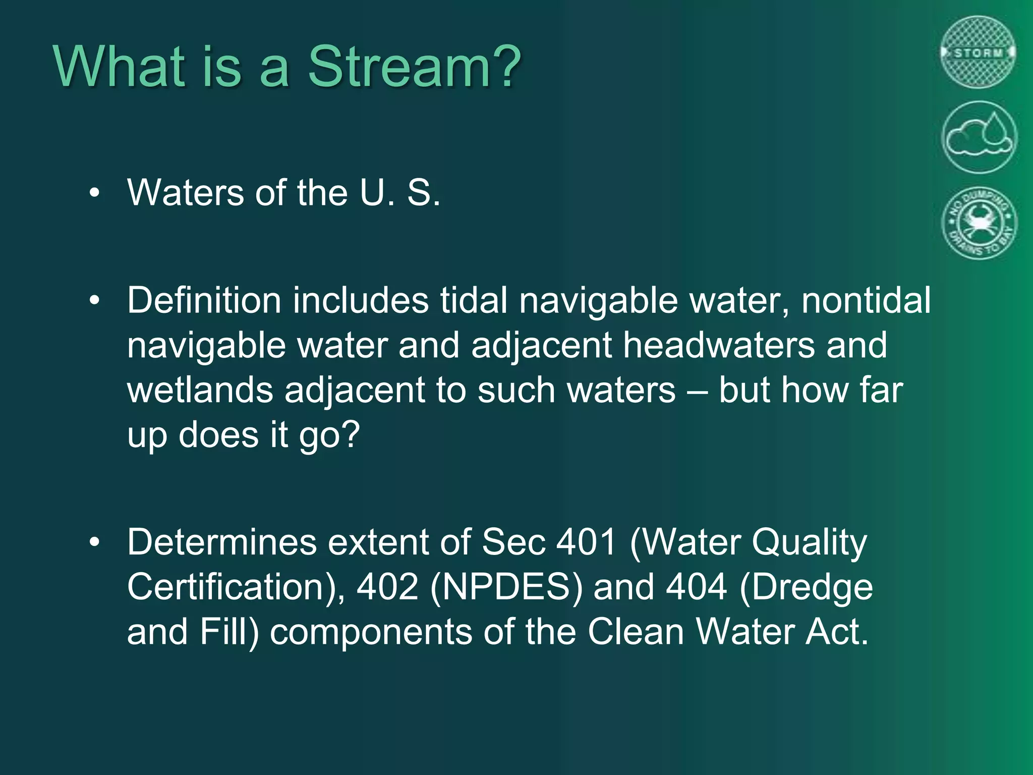 What is a Stream?
• Waters of the U. S.
• Definition includes tidal navigable water, nontidal
navigable water and adjacent headwaters and
wetlands adjacent to such waters – but how far
up does it go?
• Determines extent of Sec 401 (Water Quality
Certification), 402 (NPDES) and 404 (Dredge
and Fill) components of the Clean Water Act.
 