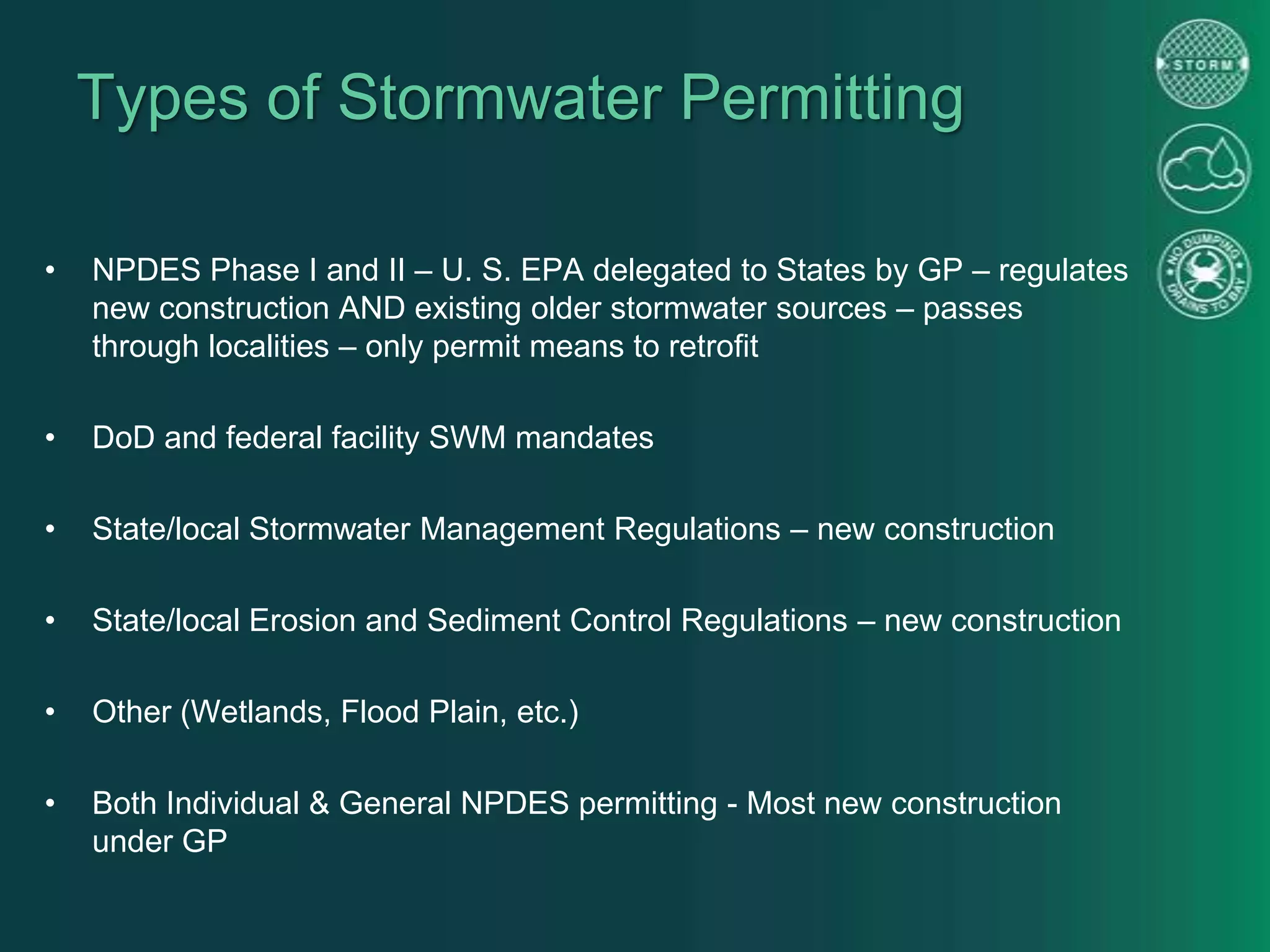 Types of Stormwater Permitting
• NPDES Phase I and II – U. S. EPA delegated to States by GP – regulates
new construction AND existing older stormwater sources – passes
through localities – only permit means to retrofit
• DoD and federal facility SWM mandates
• State/local Stormwater Management Regulations – new construction
• State/local Erosion and Sediment Control Regulations – new construction
• Other (Wetlands, Flood Plain, etc.)
• Both Individual & General NPDES permitting - Most new construction
under GP
 