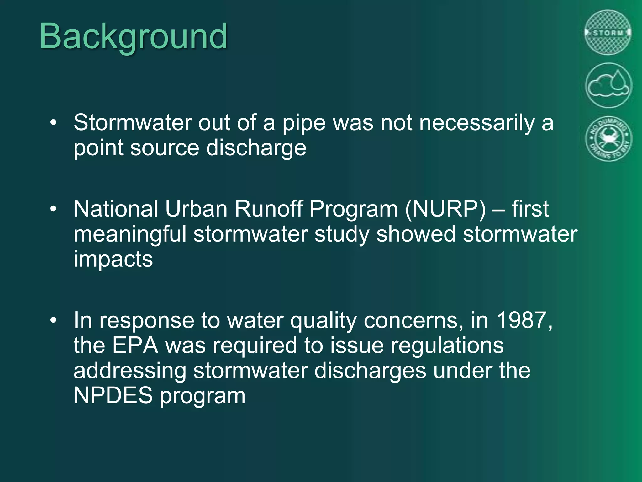 Background
• Stormwater out of a pipe was not necessarily a
point source discharge
• National Urban Runoff Program (NURP) – first
meaningful stormwater study showed stormwater
impacts
• In response to water quality concerns, in 1987,
the EPA was required to issue regulations
addressing stormwater discharges under the
NPDES program
 