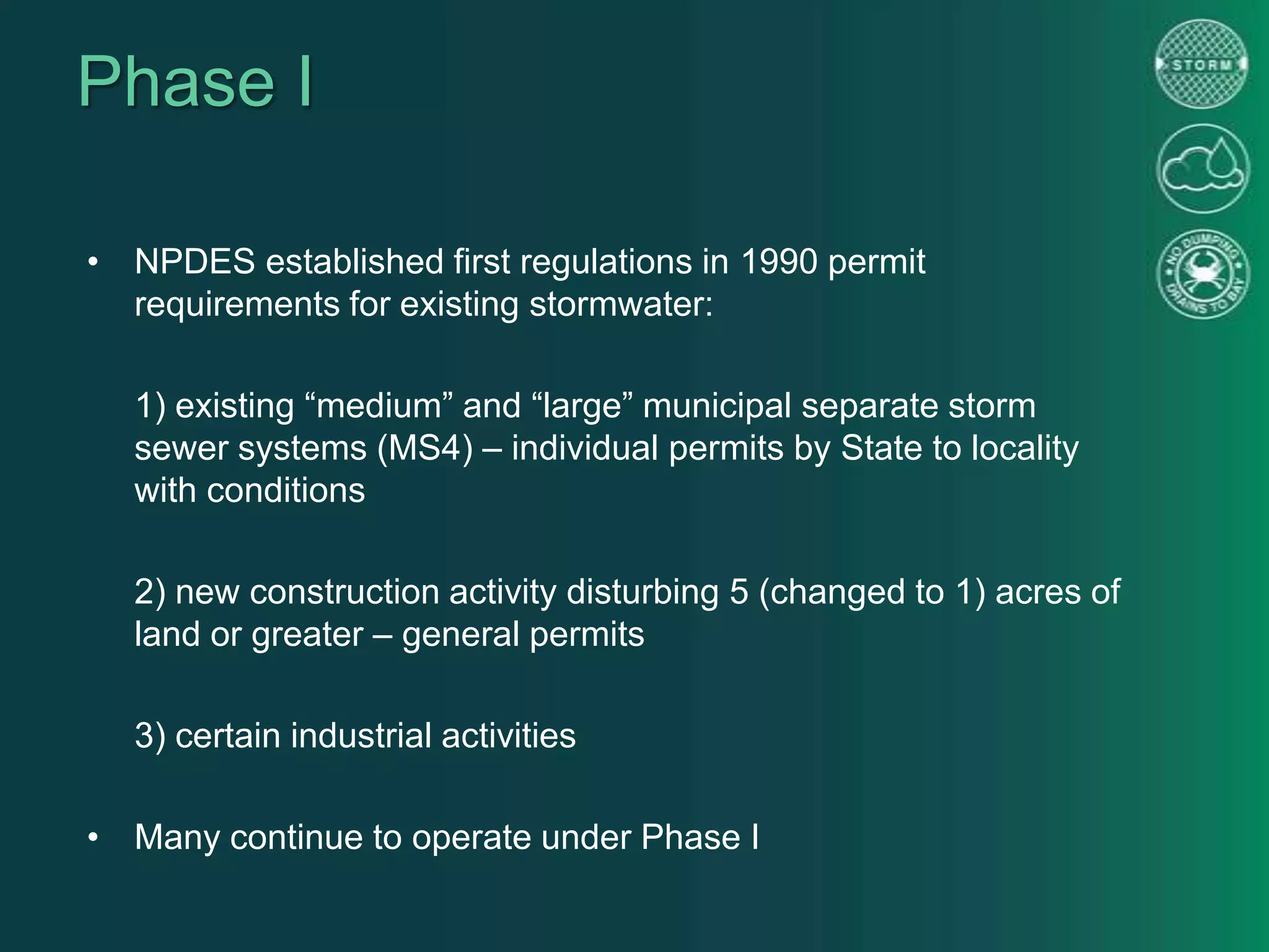 Phase I
• NPDES established first regulations in 1990 permit
requirements for existing stormwater:
1) existing “medium” and “large” municipal separate storm
sewer systems (MS4) – individual permits by State to locality
with conditions
2) new construction activity disturbing 5 (changed to 1) acres of
land or greater – general permits
3) certain industrial activities
• Many continue to operate under Phase I
 