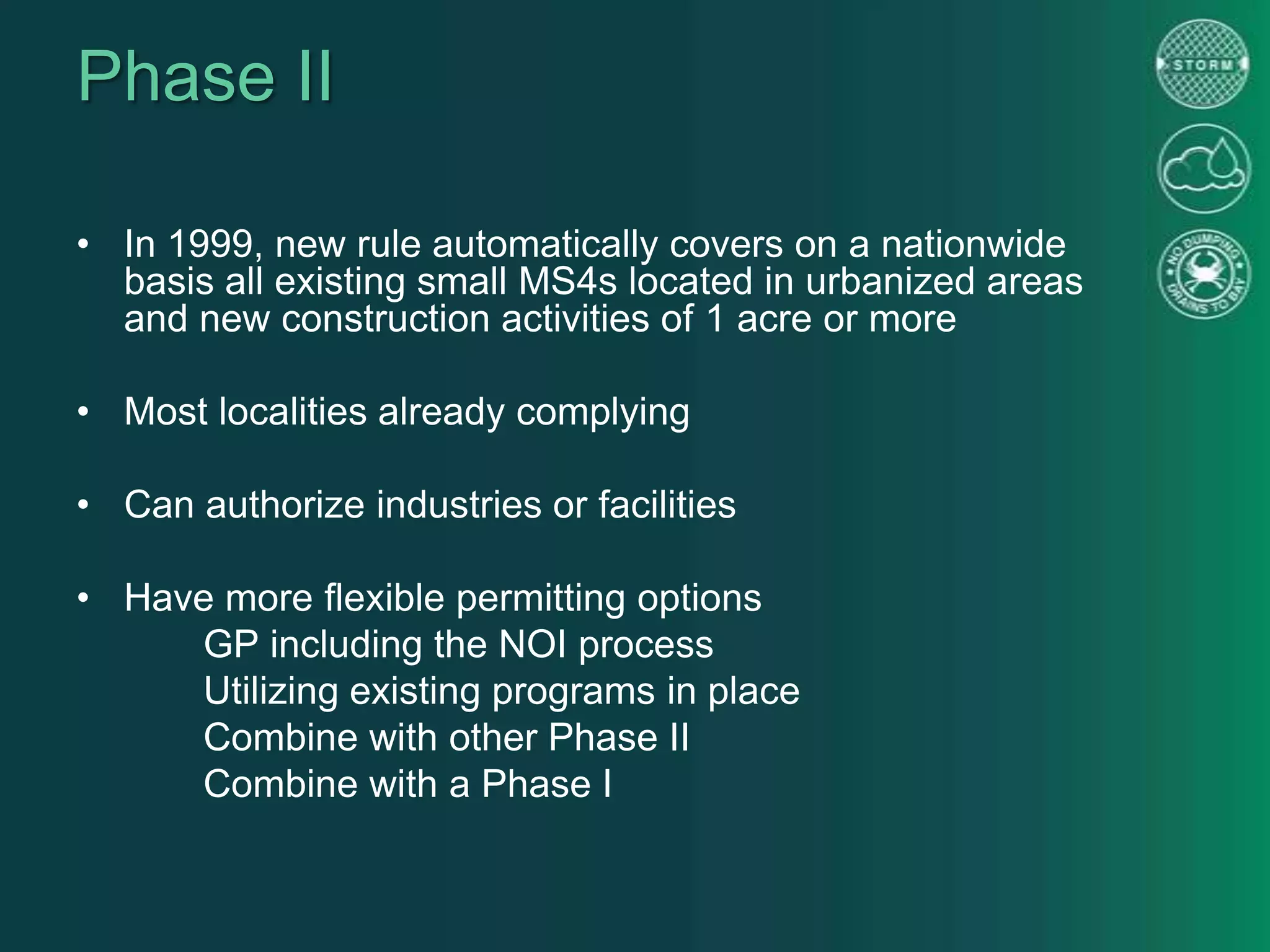 Phase II
• In 1999, new rule automatically covers on a nationwide
basis all existing small MS4s located in urbanized areas
and new construction activities of 1 acre or more
• Most localities already complying
• Can authorize industries or facilities
• Have more flexible permitting options
GP including the NOI process
Utilizing existing programs in place
Combine with other Phase II
Combine with a Phase I
 