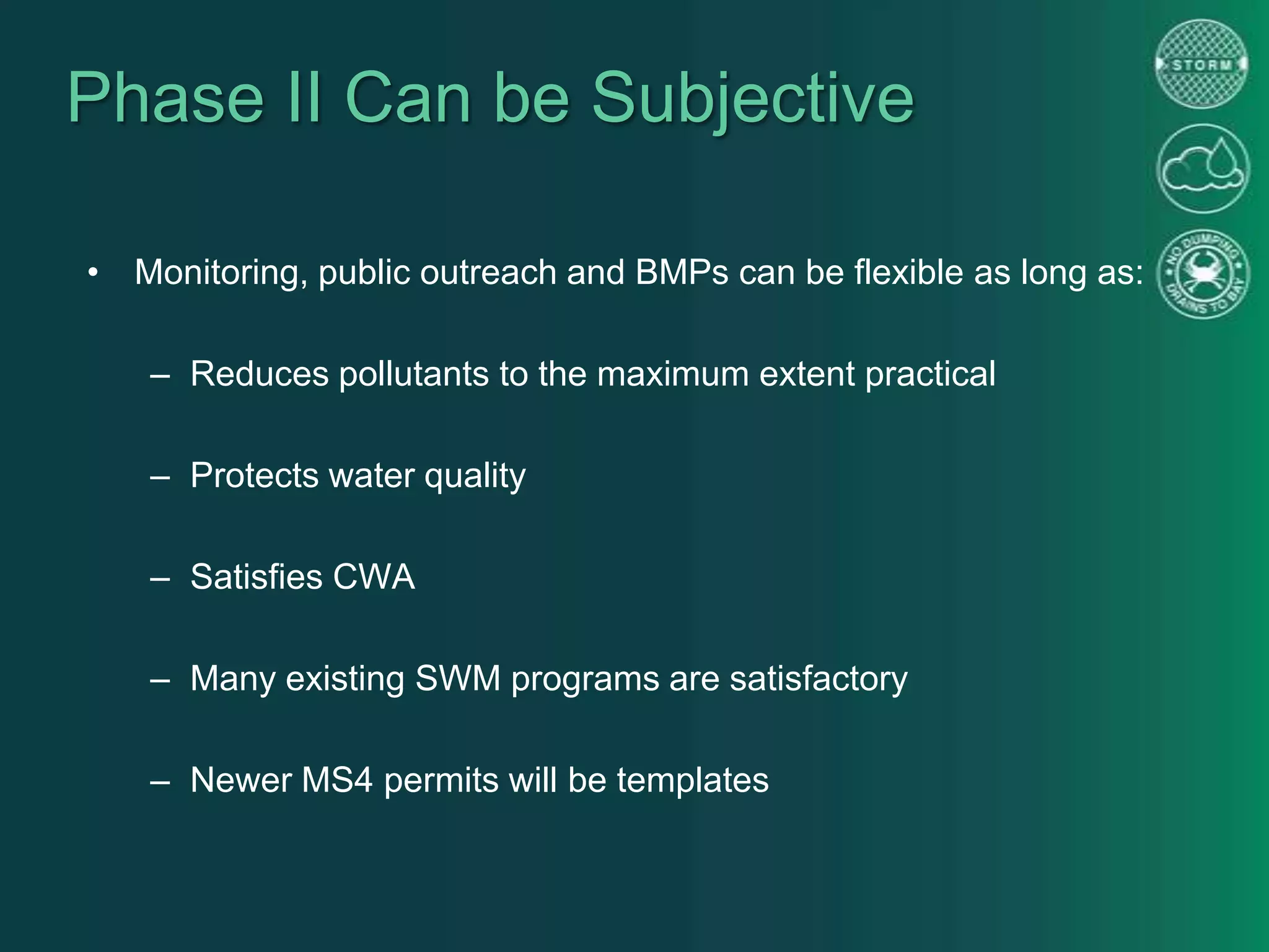 Phase II Can be Subjective
• Monitoring, public outreach and BMPs can be flexible as long as:
– Reduces pollutants to the maximum extent practical
– Protects water quality
– Satisfies CWA
– Many existing SWM programs are satisfactory
– Newer MS4 permits will be templates
 