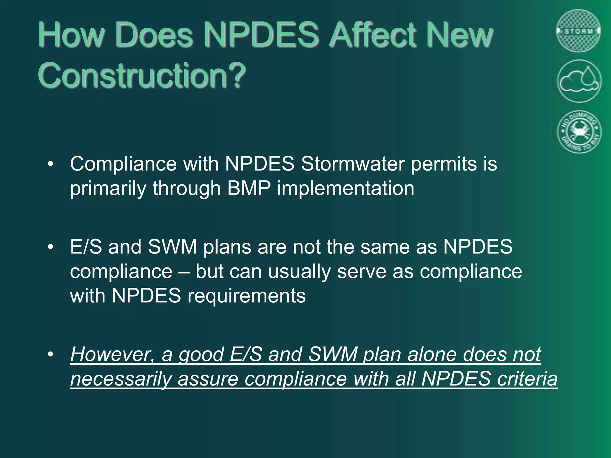 How Does NPDES Affect New
Construction?
• Compliance with NPDES Stormwater permits is
primarily through BMP implementation
• E/S and SWM plans are not the same as NPDES
compliance – but can usually serve as compliance
with NPDES requirements
• However, a good E/S and SWM plan alone does not
necessarily assure compliance with all NPDES criteria
 