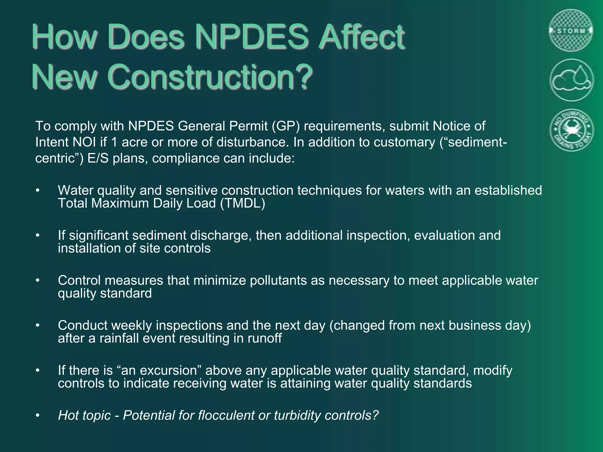 How Does NPDES Affect
New Construction?
To comply with NPDES General Permit (GP) requirements, submit Notice of
Intent NOI if 1 acre or more of disturbance. In addition to customary (“sediment-
centric”) E/S plans, compliance can include:
• Water quality and sensitive construction techniques for waters with an established
Total Maximum Daily Load (TMDL)
• If significant sediment discharge, then additional inspection, evaluation and
installation of site controls
• Control measures that minimize pollutants as necessary to meet applicable water
quality standard
• Conduct weekly inspections and the next day (changed from next business day)
after a rainfall event resulting in runoff
• If there is “an excursion” above any applicable water quality standard, modify
controls to indicate receiving water is attaining water quality standards
• Hot topic - Potential for flocculent or turbidity controls?
 