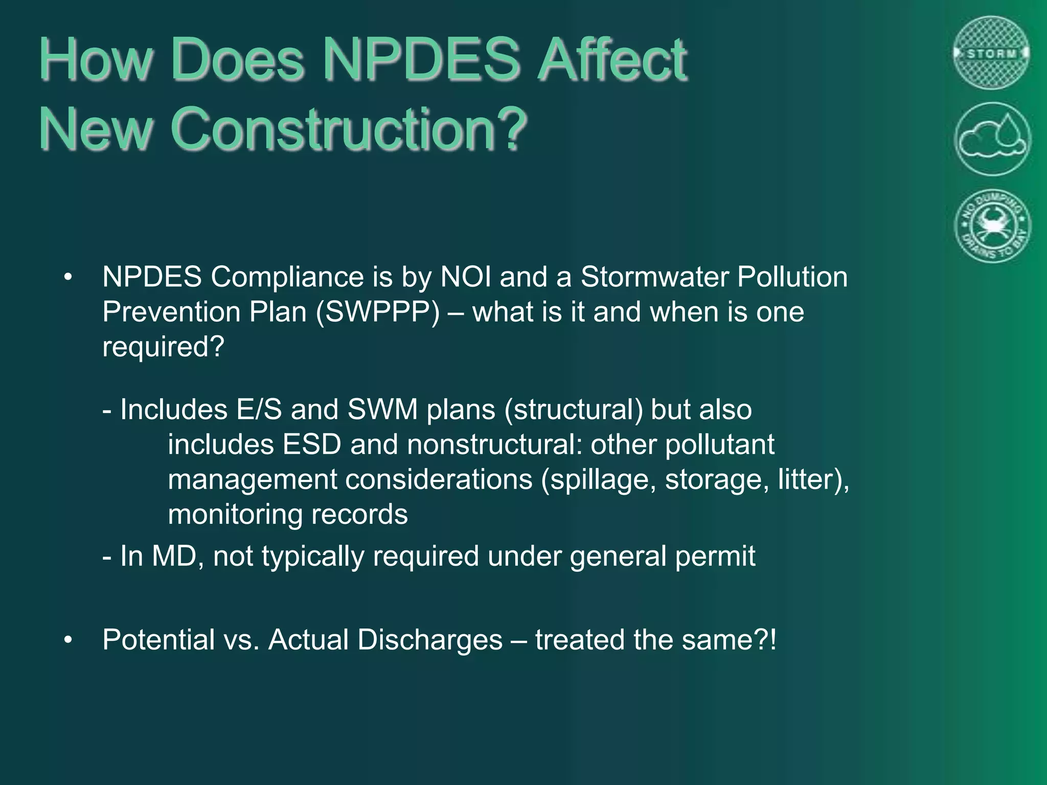 How Does NPDES Affect
New Construction?
• NPDES Compliance is by NOI and a Stormwater Pollution
Prevention Plan (SWPPP) – what is it and when is one
required?
- Includes E/S and SWM plans (structural) but also
includes ESD and nonstructural: other pollutant
management considerations (spillage, storage, litter),
monitoring records
- In MD, not typically required under general permit
• Potential vs. Actual Discharges – treated the same?!
 