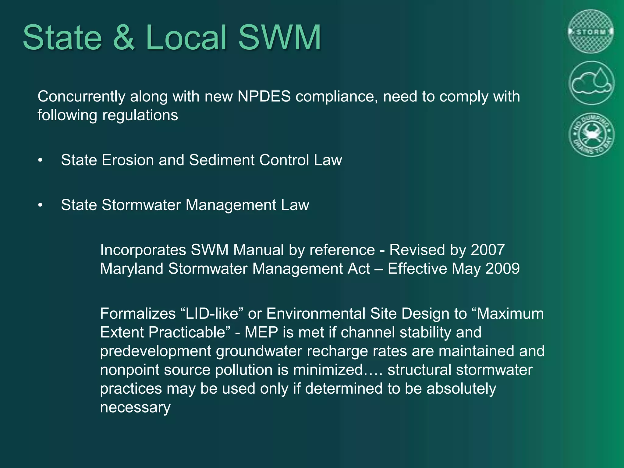 State & Local SWM
Concurrently along with new NPDES compliance, need to comply with
following regulations
• State Erosion and Sediment Control Law
• State Stormwater Management Law
Incorporates SWM Manual by reference - Revised by 2007
Maryland Stormwater Management Act – Effective May 2009
Formalizes “LID-like” or Environmental Site Design to “Maximum
Extent Practicable” - MEP is met if channel stability and
predevelopment groundwater recharge rates are maintained and
nonpoint source pollution is minimized…. structural stormwater
practices may be used only if determined to be absolutely
necessary
 