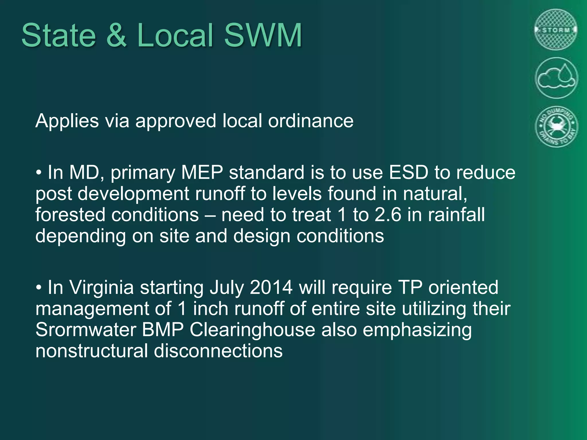 State & Local SWM
Applies via approved local ordinance
• In MD, primary MEP standard is to use ESD to reduce
post development runoff to levels found in natural,
forested conditions – need to treat 1 to 2.6 in rainfall
depending on site and design conditions
• In Virginia starting July 2014 will require TP oriented
management of 1 inch runoff of entire site utilizing their
Srormwater BMP Clearinghouse also emphasizing
nonstructural disconnections
 