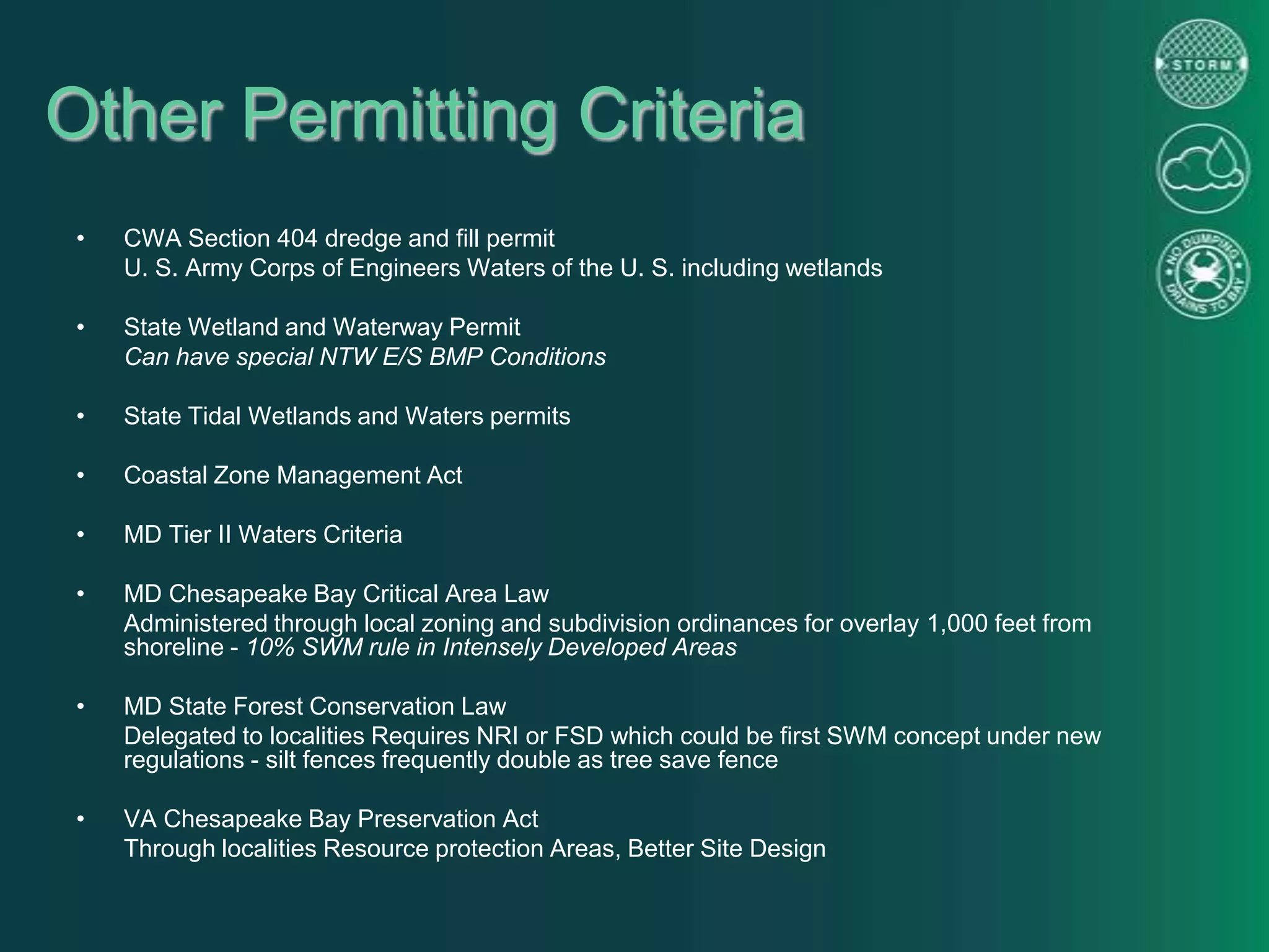 Other Permitting Criteria
• CWA Section 404 dredge and fill permit
U. S. Army Corps of Engineers Waters of the U. S. including wetlands
• State Wetland and Waterway Permit
Can have special NTW E/S BMP Conditions
• State Tidal Wetlands and Waters permits
• Coastal Zone Management Act
• MD Tier II Waters Criteria
• MD Chesapeake Bay Critical Area Law
Administered through local zoning and subdivision ordinances for overlay 1,000 feet from
shoreline - 10% SWM rule in Intensely Developed Areas
• MD State Forest Conservation Law
Delegated to localities Requires NRI or FSD which could be first SWM concept under new
regulations - silt fences frequently double as tree save fence
• VA Chesapeake Bay Preservation Act
Through localities Resource protection Areas, Better Site Design
 