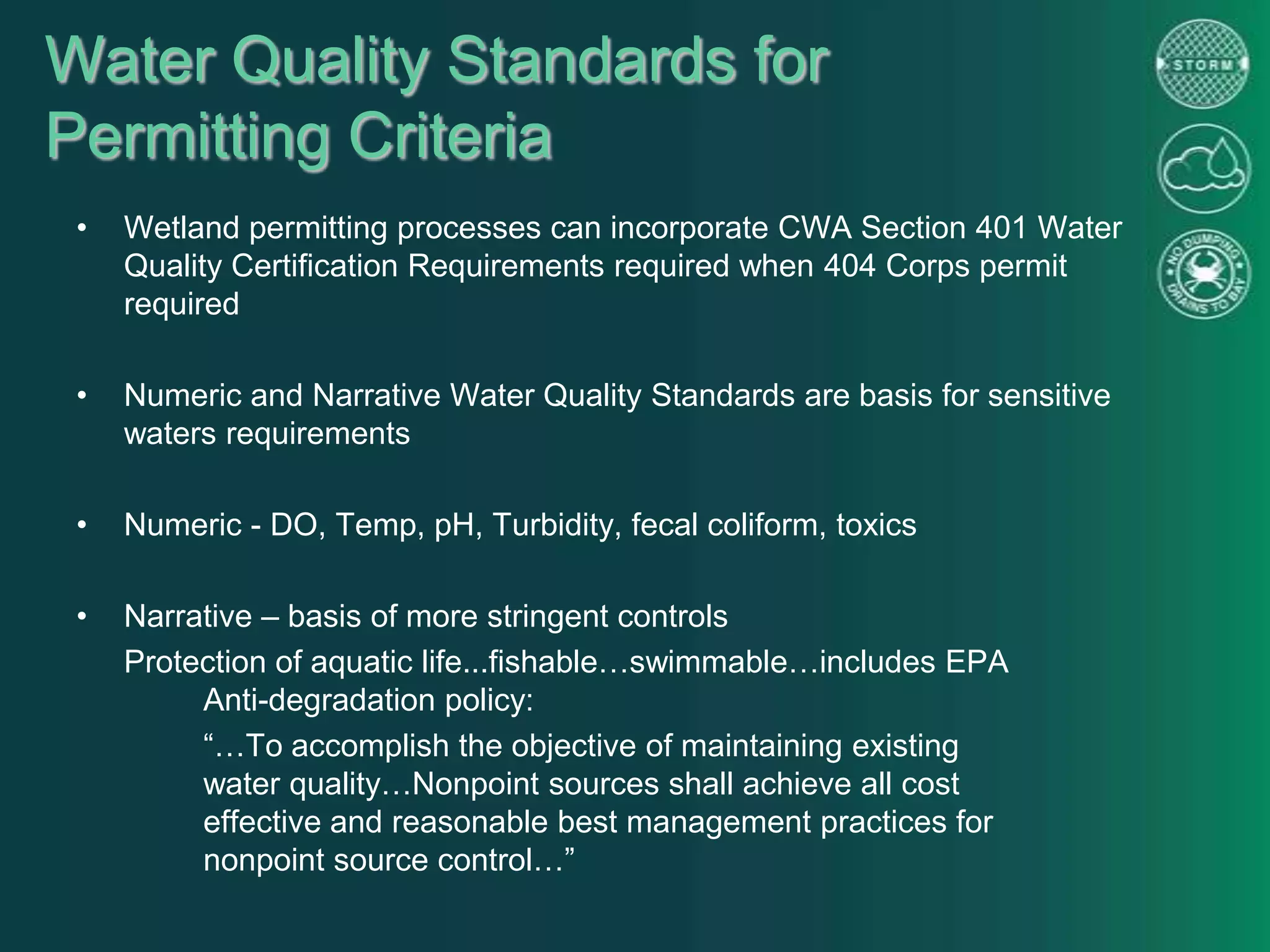 Water Quality Standards for
Permitting Criteria
• Wetland permitting processes can incorporate CWA Section 401 Water
Quality Certification Requirements required when 404 Corps permit
required
• Numeric and Narrative Water Quality Standards are basis for sensitive
waters requirements
• Numeric - DO, Temp, pH, Turbidity, fecal coliform, toxics
• Narrative – basis of more stringent controls
Protection of aquatic life...fishable…swimmable…includes EPA
Anti-degradation policy:
“…To accomplish the objective of maintaining existing
water quality…Nonpoint sources shall achieve all cost
effective and reasonable best management practices for
nonpoint source control…”
 