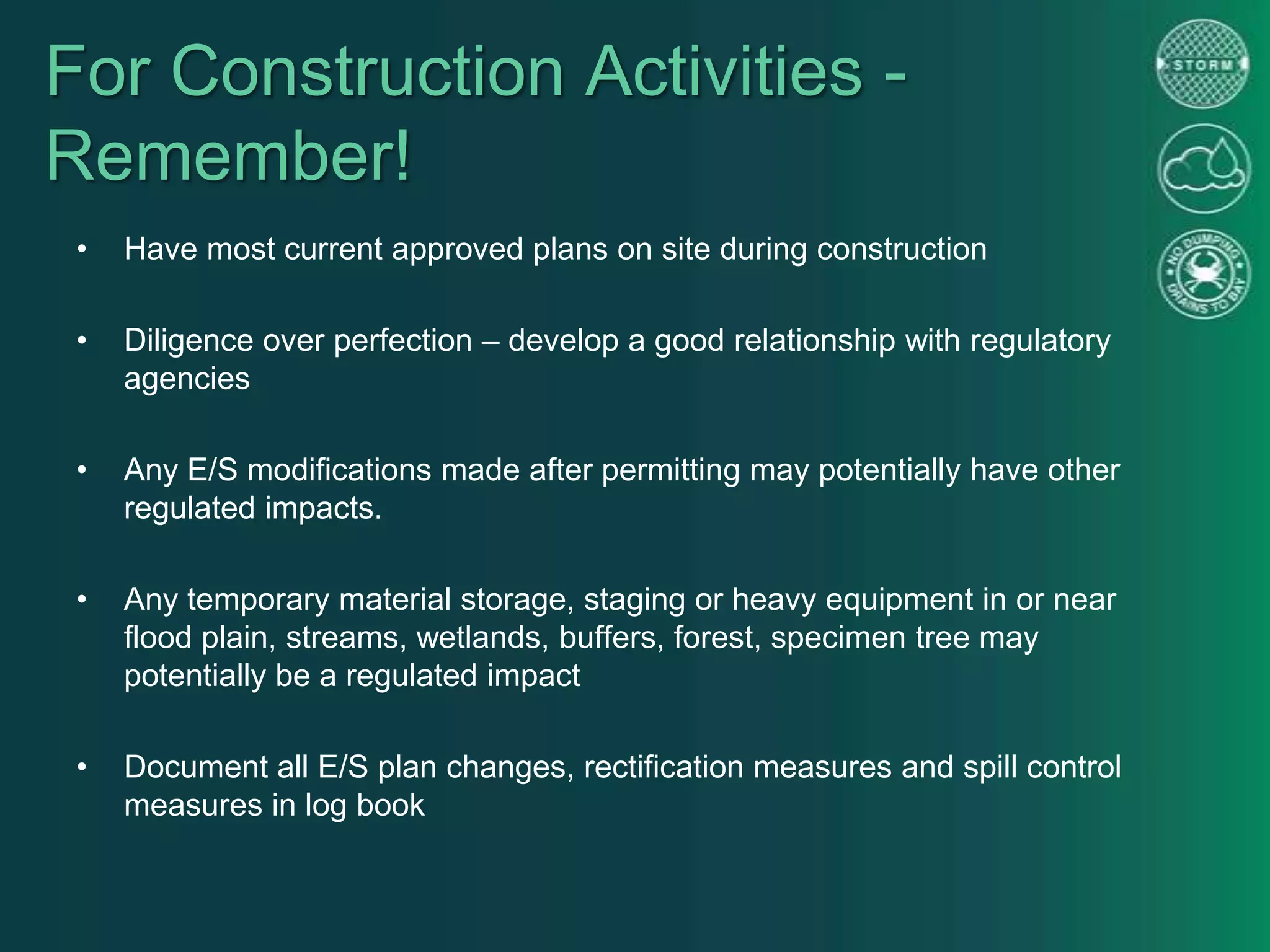 For Construction Activities -
Remember!
• Have most current approved plans on site during construction
• Diligence over perfection – develop a good relationship with regulatory
agencies
• Any E/S modifications made after permitting may potentially have other
regulated impacts.
• Any temporary material storage, staging or heavy equipment in or near
flood plain, streams, wetlands, buffers, forest, specimen tree may
potentially be a regulated impact
• Document all E/S plan changes, rectification measures and spill control
measures in log book
 
