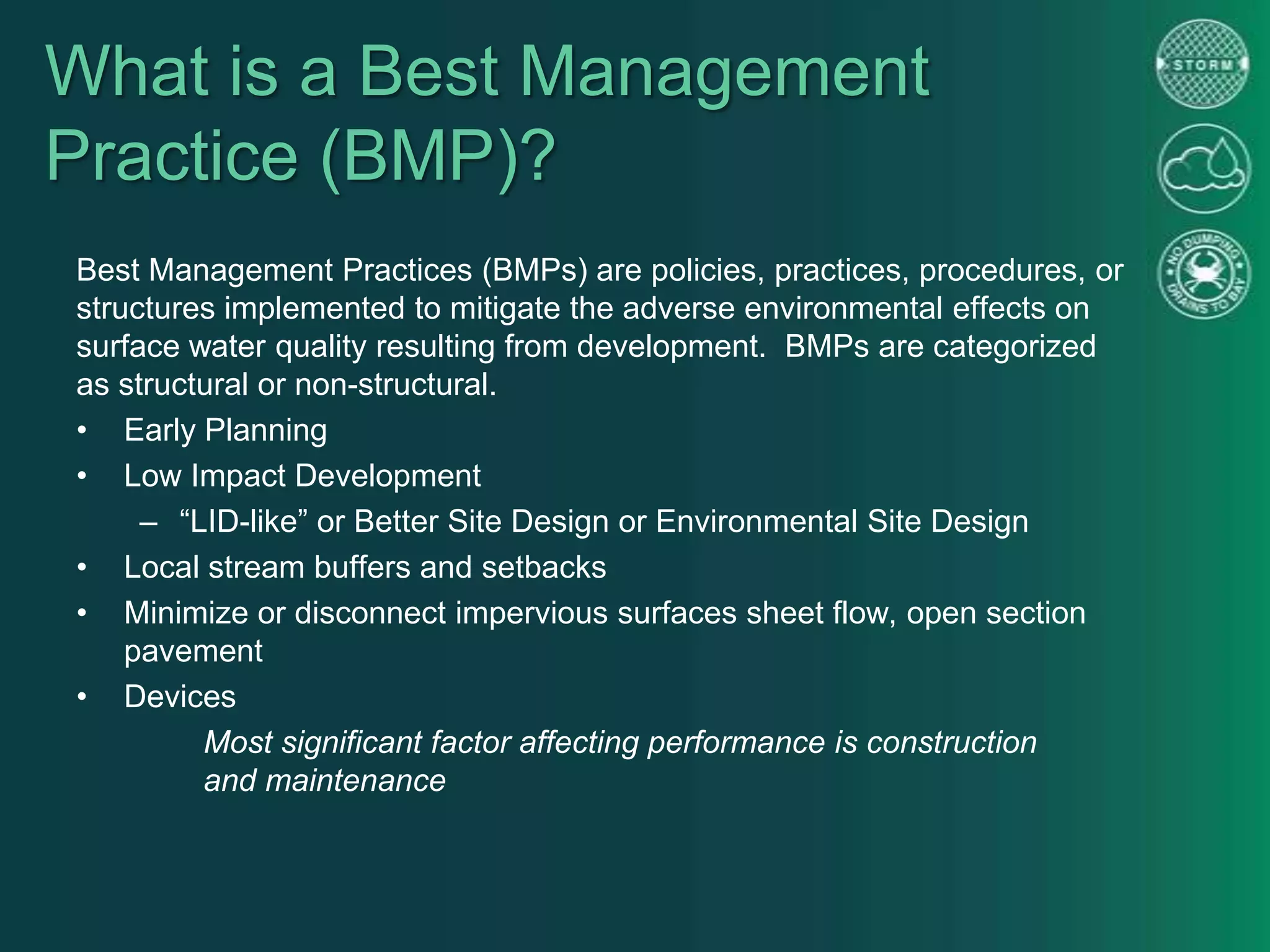 What is a Best Management
Practice (BMP)?
Best Management Practices (BMPs) are policies, practices, procedures, or
structures implemented to mitigate the adverse environmental effects on
surface water quality resulting from development. BMPs are categorized
as structural or non-structural.
• Early Planning
• Low Impact Development
– “LID-like” or Better Site Design or Environmental Site Design
• Local stream buffers and setbacks
• Minimize or disconnect impervious surfaces sheet flow, open section
pavement
• Devices
Most significant factor affecting performance is construction
and maintenance
 