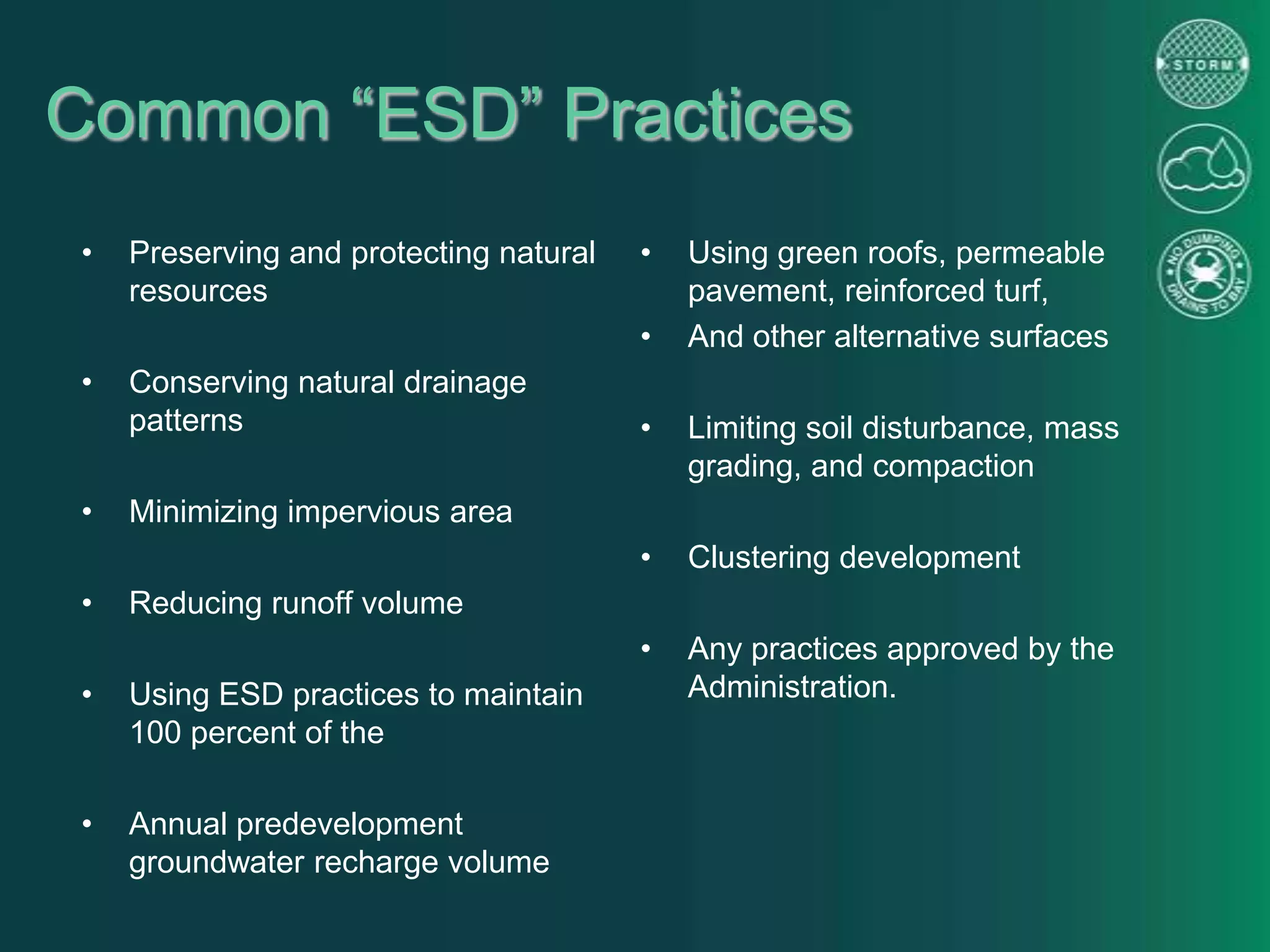 Common “ESD” Practices
• Preserving and protecting natural
resources
• Conserving natural drainage
patterns
• Minimizing impervious area
• Reducing runoff volume
• Using ESD practices to maintain
100 percent of the
• Annual predevelopment
groundwater recharge volume
• Using green roofs, permeable
pavement, reinforced turf,
• And other alternative surfaces
• Limiting soil disturbance, mass
grading, and compaction
• Clustering development
• Any practices approved by the
Administration.
 