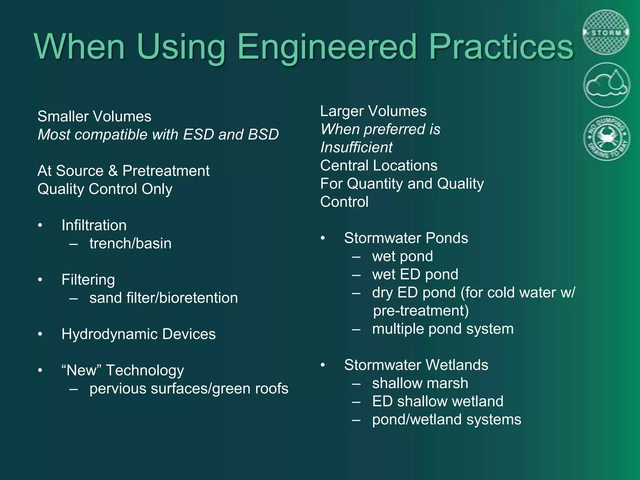When Using Engineered Practices
Smaller Volumes
Most compatible with ESD and BSD
At Source & Pretreatment
Quality Control Only
• Infiltration
– trench/basin
• Filtering
– sand filter/bioretention
• Hydrodynamic Devices
• “New” Technology
– pervious surfaces/green roofs
Larger Volumes
When preferred is
Insufficient
Central Locations
For Quantity and Quality
Control
• Stormwater Ponds
– wet pond
– wet ED pond
– dry ED pond (for cold water w/
pre-treatment)
– multiple pond system
• Stormwater Wetlands
– shallow marsh
– ED shallow wetland
– pond/wetland systems
 