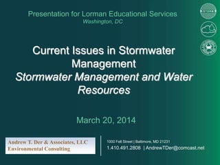 Current Issues in Stormwater
Management
Stormwater Management and Water
Resources
Presentation for Lorman Educational Services
Washington, DC
March 20, 2014
Andrew T. Der & Associates, LLC
Environmental Consulting
1000 Fell Street | Baltimore, MD 21231
1.410.491.2808 | AndrewTDer@comcast.net
 