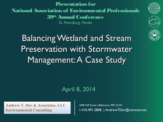 Balancing Wetland and StreamBalancing Wetland and Stream
Preservation with StormwaterPreservation with Stormwater
Management:A Case StudyManagement:A Case Study
Presentation for
National Association of Environmental Professionals
39th
Annual Conference
St. Petersburg, Florida
April 8, 2014
Andrew T. Der & Associates, LLC
Environmental Consulting
1000 Fell Street | Baltimore, MD 21231
1.410.491.2808 | AndrewTDer@comcast.net
 