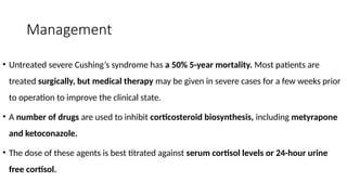 Management
• Untreated severe Cushing’s syndrome has a 50% 5-year mortality. Most patients are
treated surgically, but medical therapy may be given in severe cases for a few weeks prior
to operation to improve the clinical state.
• A number of drugs are used to inhibit corticosteroid biosynthesis, including metyrapone
and ketoconazole.
• The dose of these agents is best titrated against serum cortisol levels or 24-hour urine
free cortisol.
 