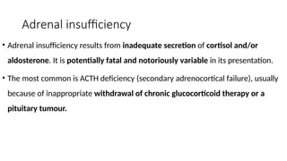Adrenal insufficiency
• Adrenal insufficiency results from inadequate secretion of cortisol and/or
aldosterone. It is potentially fatal and notoriously variable in its presentation.
• The most common is ACTH deficiency (secondary adrenocortical failure), usually
because of inappropriate withdrawal of chronic glucocorticoid therapy or a
pituitary tumour.
 