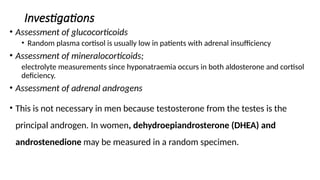Investigations
• Assessment of glucocorticoids
• Random plasma cortisol is usually low in patients with adrenal insufficiency
• Assessment of mineralocorticoids;
electrolyte measurements since hyponatraemia occurs in both aldosterone and cortisol
deficiency.
• Assessment of adrenal androgens
• This is not necessary in men because testosterone from the testes is the
principal androgen. In women, dehydroepiandrosterone (DHEA) and
androstenedione may be measured in a random specimen.
 
