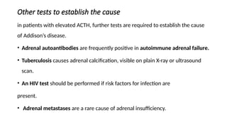 Other tests to establish the cause
in patients with elevated ACTH, further tests are required to establish the cause
of Addison’s disease.
• Adrenal autoantibodies are frequently positive in autoimmune adrenal failure.
• Tuberculosis causes adrenal calcification, visible on plain X-ray or ultrasound
scan.
• An HIV test should be performed if risk factors for infection are
present.
• Adrenal metastases are a rare cause of adrenal insufficiency.
 