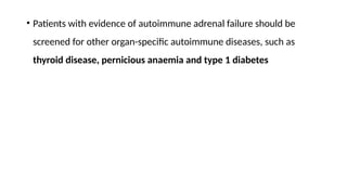 • Patients with evidence of autoimmune adrenal failure should be
screened for other organ-specific autoimmune diseases, such as
thyroid disease, pernicious anaemia and type 1 diabetes
 