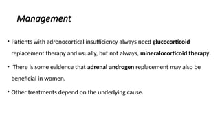 Management
• Patients with adrenocortical insufficiency always need glucocorticoid
replacement therapy and usually, but not always, mineralocorticoid therapy.
• There is some evidence that adrenal androgen replacement may also be
beneficial in women.
• Other treatments depend on the underlying cause.
 