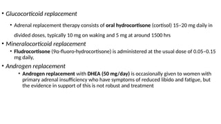 • Glucocorticoid replacement
• Adrenal replacement therapy consists of oral hydrocortisone (cortisol) 15–20 mg daily in
divided doses, typically 10 mg on waking and 5 mg at around 1500 hrs
• Mineralocorticoid replacement
• Fludrocortisone (9α-fluoro-hydrocortisone) is administered at the usual dose of 0.05–0.15
mg daily,
• Androgen replacement
• Androgen replacement with DHEA (50 mg/day) is occasionally given to women with
primary adrenal insufficiency who have symptoms of reduced libido and fatigue, but
the evidence in support of this is not robust and treatment
 