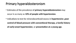 Primary hyperaldosteronism
• Estimates of the prevalence of primary hyperaldosteronism may
occur in as many as 10% of people with hypertension.
• Indications to test for mineralocorticoid excess in hypertensive ,poor
control of blood pressure with conventional therapy, a family history
of early-onset hypertension, or presentation at a young age.
 
