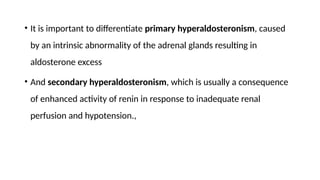 • It is important to differentiate primary hyperaldosteronism, caused
by an intrinsic abnormality of the adrenal glands resulting in
aldosterone excess
• And secondary hyperaldosteronism, which is usually a consequence
of enhanced activity of renin in response to inadequate renal
perfusion and hypotension.,
 