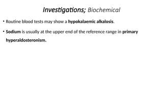 Investigations; Biochemical
• Routine blood tests may show a hypokalaemic alkalosis.
• Sodium is usually at the upper end of the reference range in primary
hyperaldosteronism.
 