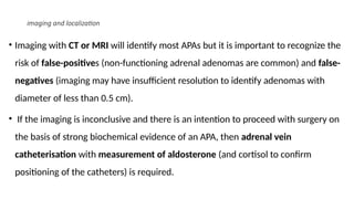 imaging and localization
• Imaging with CT or MRI will identify most APAs but it is important to recognize the
risk of false-positives (non-functioning adrenal adenomas are common) and false-
negatives (imaging may have insufficient resolution to identify adenomas with
diameter of less than 0.5 cm).
• If the imaging is inconclusive and there is an intention to proceed with surgery on
the basis of strong biochemical evidence of an APA, then adrenal vein
catheterisation with measurement of aldosterone (and cortisol to confirm
positioning of the catheters) is required.
 