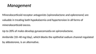Management
Mineralocorticoid receptor antagonists (spironolactone and eplerenone) are
valuable in treating both hypokalaemia and hypertension in all forms of
mineralocorticoid excess.
Up to 20% of males develop gynaecomastia on spironolactone.
Amiloride (10–40 mg/day), which blocks the epithelial sodium channel regulated
by aldosterone, is an alternative.
 