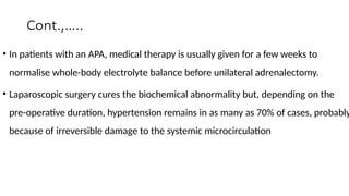 Cont.,…..
• In patients with an APA, medical therapy is usually given for a few weeks to
normalise whole-body electrolyte balance before unilateral adrenalectomy.
• Laparoscopic surgery cures the biochemical abnormality but, depending on the
pre-operative duration, hypertension remains in as many as 70% of cases, probably
because of irreversible damage to the systemic microcirculation
 