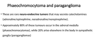Phaeochromocytoma and paraganglioma
• These are rare neuro-endocrine tumors that may secrete catecholamines
(adrenaline/epinephrine, noradrenaline/norepinephrine).
• Approximately 80% of these tumours occur in the adrenal medulla
(phaeochromocytomas), while 20% arise elsewhere in the body in sympathetic
ganglia (paragangliomas)
 