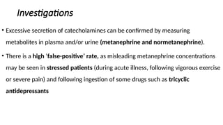 Investigations
• Excessive secretion of catecholamines can be confirmed by measuring
metabolites in plasma and/or urine (metanephrine and normetanephrine).
• There is a high ‘false-positive’ rate, as misleading metanephrine concentrations
may be seen in stressed patients (during acute illness, following vigorous exercise
or severe pain) and following ingestion of some drugs such as tricyclic
antidepressants
 