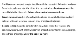 • For this reason, a repeat sample should usually be requested if elevated levels are
found, although, as a rule, the higher the concentration of metanephrines, the
more likely is the diagnosis of phaeochromocytoma/paraganglioma
• Serum chromogranin A is often elevated and may be a useful tumour marker in
patients with non-secretory tumours and/ or metastatic disease
• Genetic testing should be considered in individuals with other features of a
genetic syndrome, with a family history of phaeochromocytoma/ paraganglioma,
and in those presenting under the age of 50 years.
 