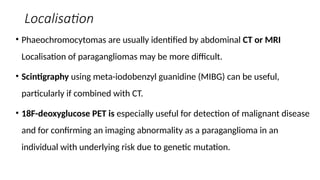 Localisation
• Phaeochromocytomas are usually identified by abdominal CT or MRI
Localisation of paragangliomas may be more difficult.
• Scintigraphy using meta-iodobenzyl guanidine (MIBG) can be useful,
particularly if combined with CT.
• 18F-deoxyglucose PET is especially useful for detection of malignant disease
and for confirming an imaging abnormality as a paraganglioma in an
individual with underlying risk due to genetic mutation.
 
