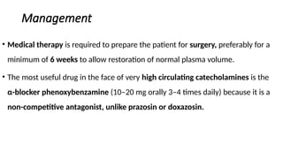 Management
• Medical therapy is required to prepare the patient for surgery, preferably for a
minimum of 6 weeks to allow restoration of normal plasma volume.
• The most useful drug in the face of very high circulating catecholamines is the
α-blocker phenoxybenzamine (10–20 mg orally 3–4 times daily) because it is a
non-competitive antagonist, unlike prazosin or doxazosin.
 