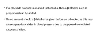 • If α-blockade produces a marked tachycardia, then a β-blocker such as
propranolol can be added.
• On no account should a β-blocker be given before an α-blocker, as this may
cause a paradoxical rise in blood pressure due to unopposed α-mediated
vasoconstriction.
 